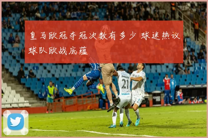 皇马欧冠夺冠次数有多少 球迷热议球队欧战底蕴