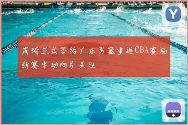 周琦正式签约广东男篮重返CBA赛场新赛季动向引关注