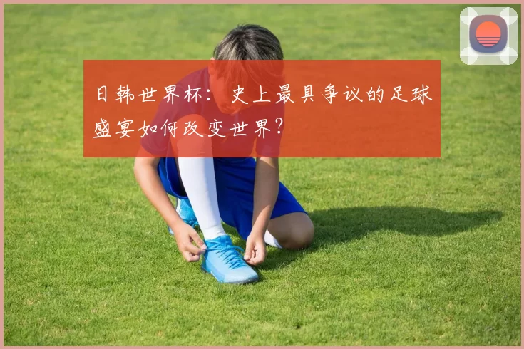 日韩世界杯:史上最具争议的足球盛宴如何改变世界?