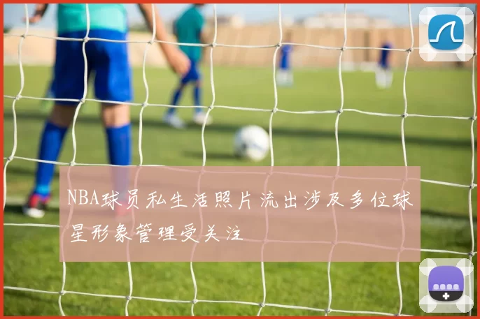 NBA球员私生活照片流出涉及多位球星形象管理受关注