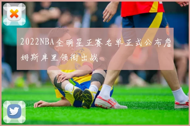 2022NBA全明星正赛名单正式公布詹姆斯库里领衔出战