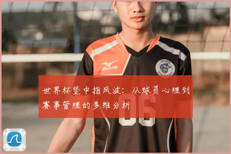 世界杯竖中指风波:从球员心理到赛事管理的多维分析