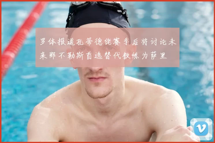 罗体报道孔蒂德佬赛季后将讨论未来那不勒斯首选替代教练为萨里