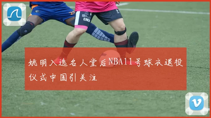 姚明入选名人堂后NBA11号球衣退役仪式中国引关注