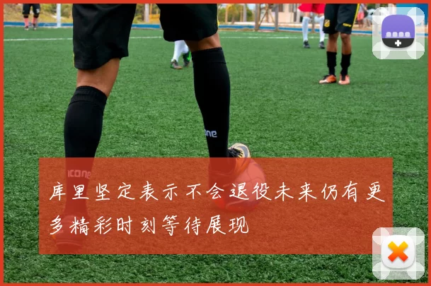 库里坚定表示不会退役未来仍有更多精彩时刻等待展现