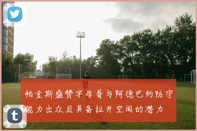 帕金斯盛赞字母哥与阿德巴约防守能力出众且具备拉开空间的潜力