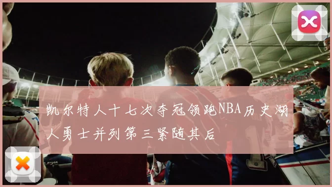 凯尔特人十七次夺冠领跑NBA历史湖人勇士并列第三紧随其后