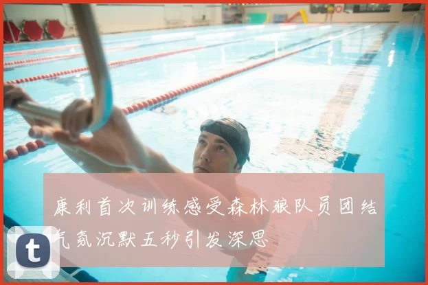 康利首次训练感受森林狼队员团结气氛沉默五秒引发深思