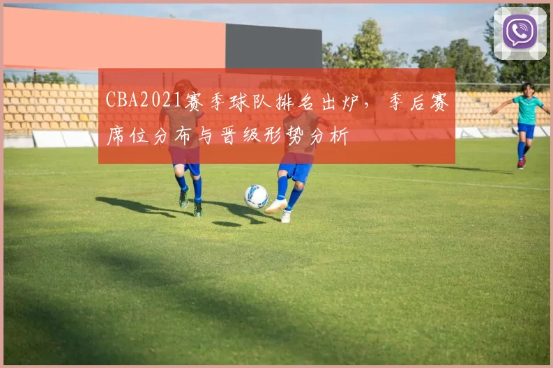 CBA2021赛季球队排名出炉，季后赛席位分布与晋级形势分析