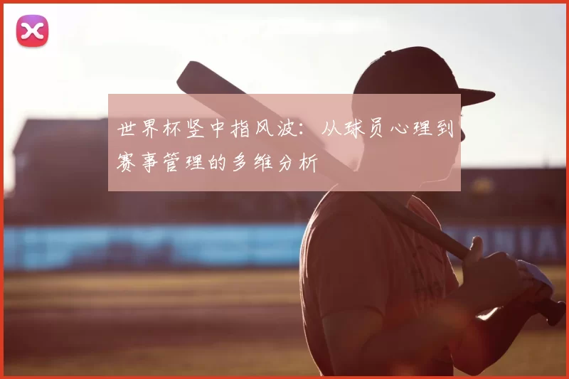 世界杯竖中指风波:从球员心理到赛事管理的多维分析