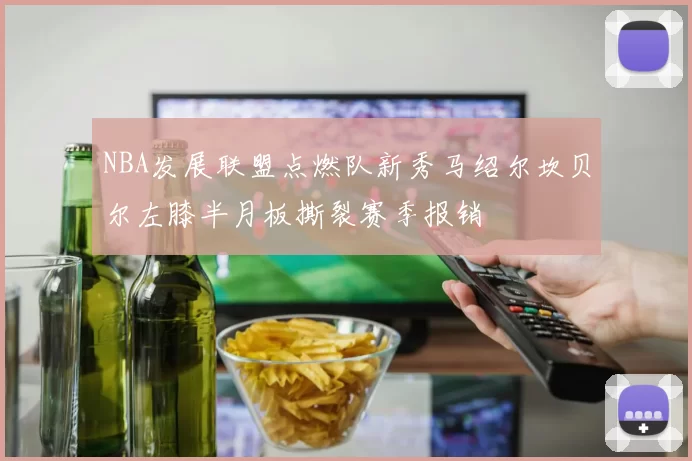 NBA发展联盟点燃队新秀马绍尔坎贝尔左膝半月板撕裂赛季报销