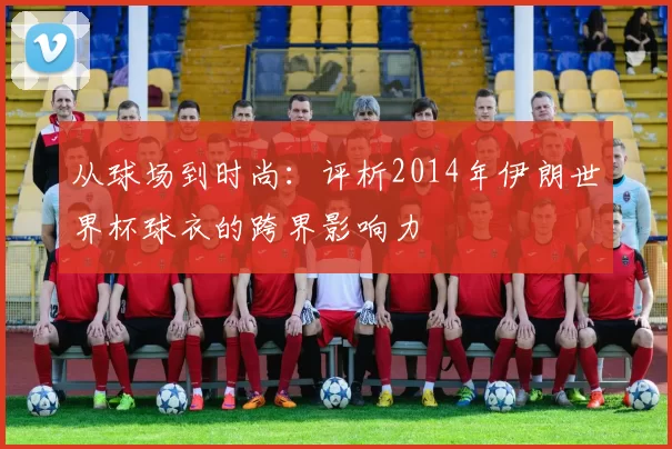 从球场到时尚:评析2014年伊朗世界杯球衣的跨界影响力