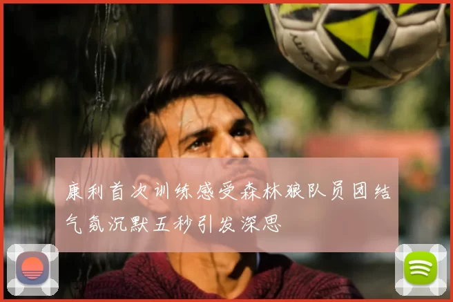 康利首次训练感受森林狼队员团结气氛沉默五秒引发深思