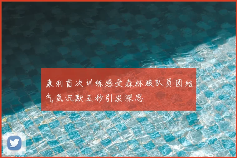 康利首次训练感受森林狼队员团结气氛沉默五秒引发深思
