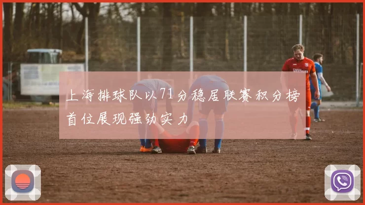 上海排球队以71分稳居联赛积分榜首位展现强劲实力