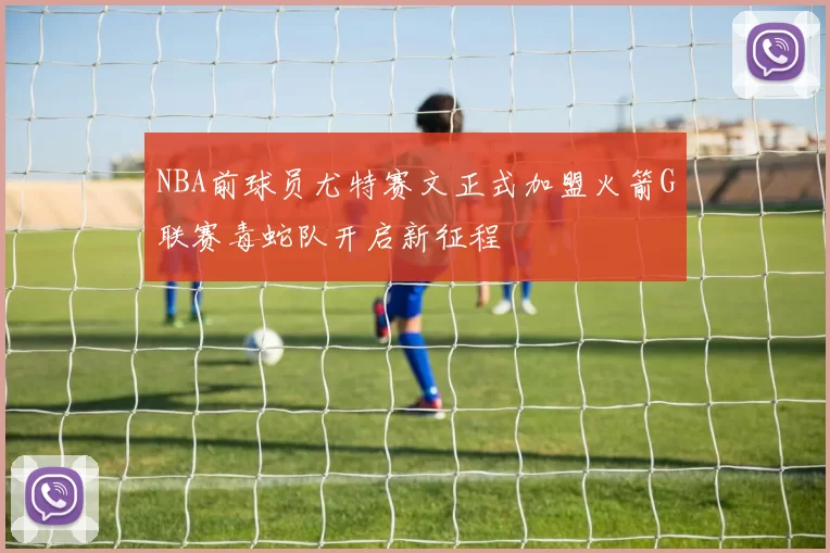 NBA前球员尤特赛文正式加盟火箭G联赛毒蛇队开启新征程