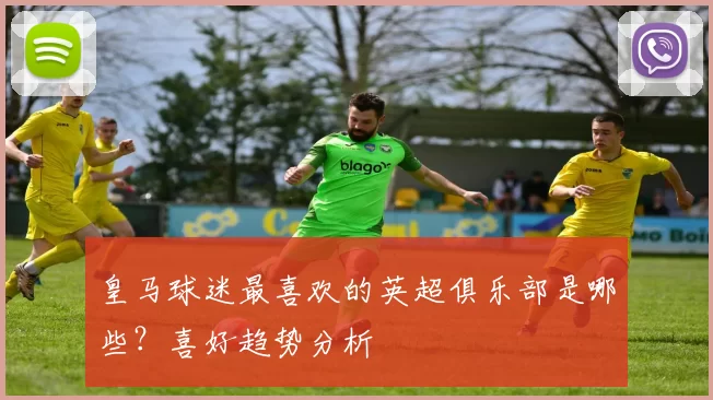 皇马球迷最喜欢的英超俱乐部是哪些？喜好趋势分析