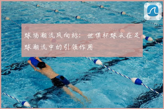 球场潮流风向标:世俱杯球衣在足球潮流中的引领作用