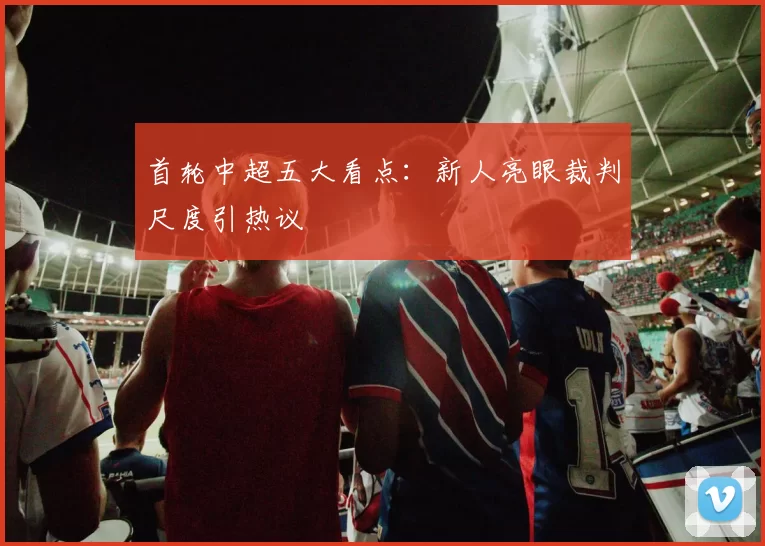 首轮中超五大看点：新人亮眼裁判尺度引热议