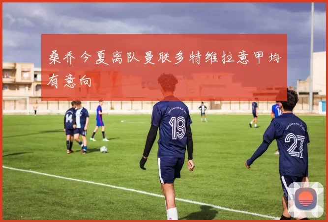 桑乔今夏离队曼联多特维拉意甲均有意向