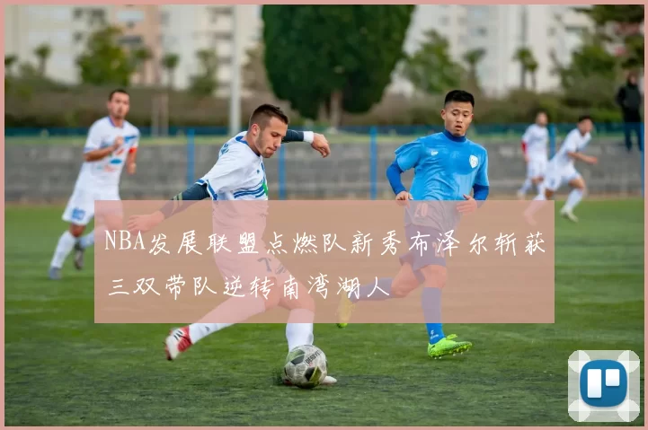 NBA发展联盟点燃队新秀布泽尔斩获三双带队逆转南湾湖人