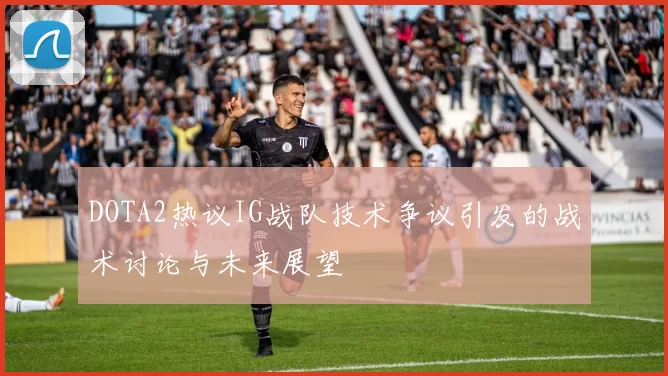DOTA2热议IG战队技术争议引发的战术讨论与未来展望