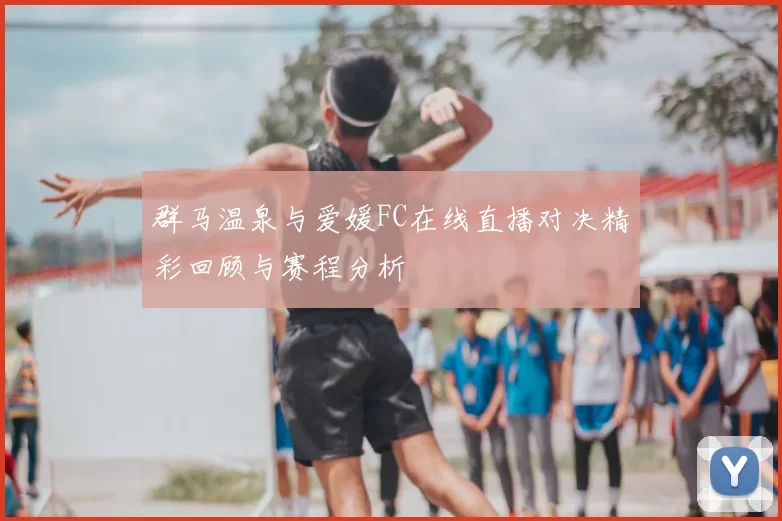 群马温泉与爱媛FC在线直播对决精彩回顾与赛程分析