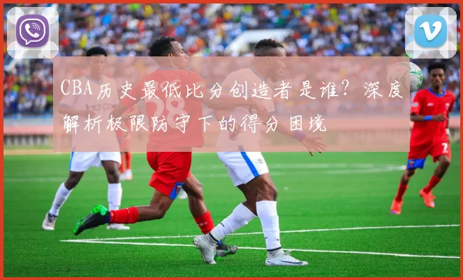 CBA历史最低比分创造者是谁？深度解析极限防守下的得分困境