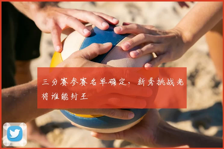 三分赛参赛名单确定，新秀挑战老将谁能封王