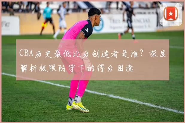 CBA历史最低比分创造者是谁？深度解析极限防守下的得分困境