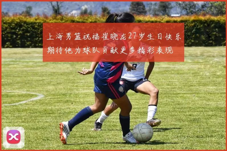上海男篮祝福崔晓龙27岁生日快乐期待他为球队贡献更多精彩表现