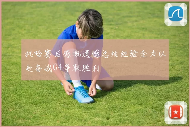 托哈赛后感慨遗憾总结经验全力以赴备战G4争取胜利