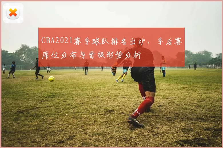 CBA2021赛季球队排名出炉,季后赛席位分布与晋级形势分析