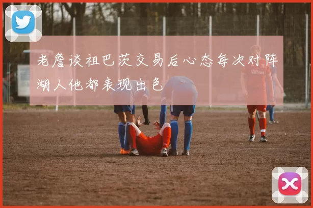 老詹谈祖巴茨交易后心态每次对阵湖人他都表现出色