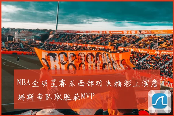 NBA全明星赛东西部对决精彩上演詹姆斯率队取胜获MVP