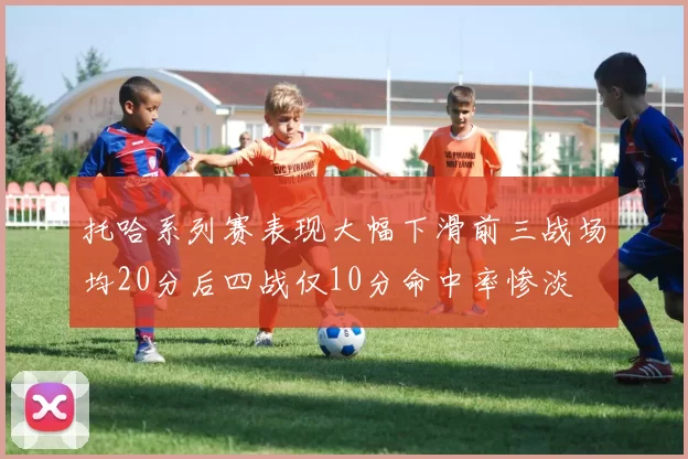 托哈系列赛表现大幅下滑前三战场均20分后四战仅10分命中率惨淡