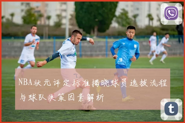 NBA状元评定标准揭晓球员选拔流程与球队决策因素解析