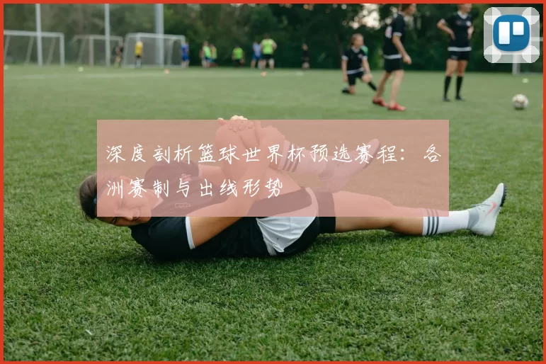 深度剖析篮球世界杯预选赛程：各洲赛制与出线形势