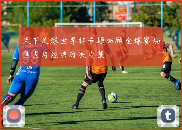 天下足球世界杯专题回顾全球赛场焦点与经典对决合集