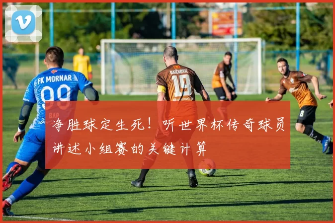 净胜球定生死！听世界杯传奇球员讲述小组赛的关键计算