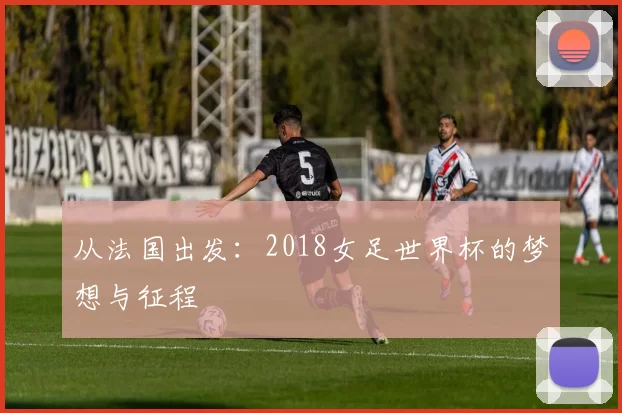 从法国出发：2018女足世界杯的梦想与征程