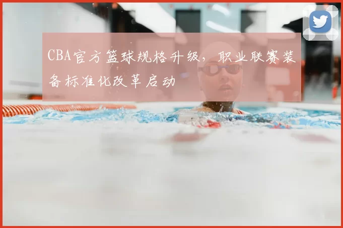 CBA官方篮球规格升级，职业联赛装备标准化改革启动