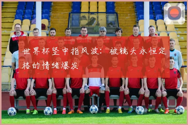 世界杯竖中指风波:被镜头永恒定格的情绪爆发