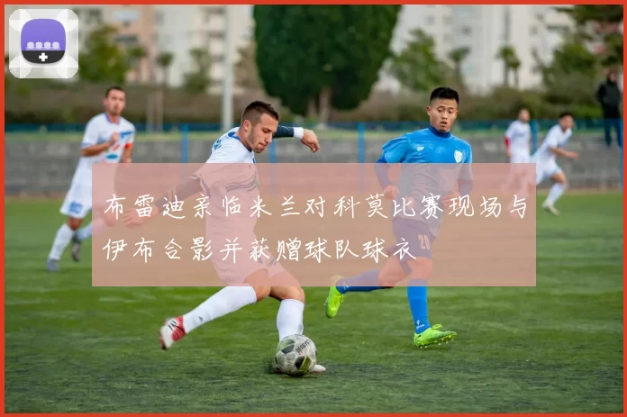布雷迪亲临米兰对科莫比赛现场与伊布合影并获赠球队球衣