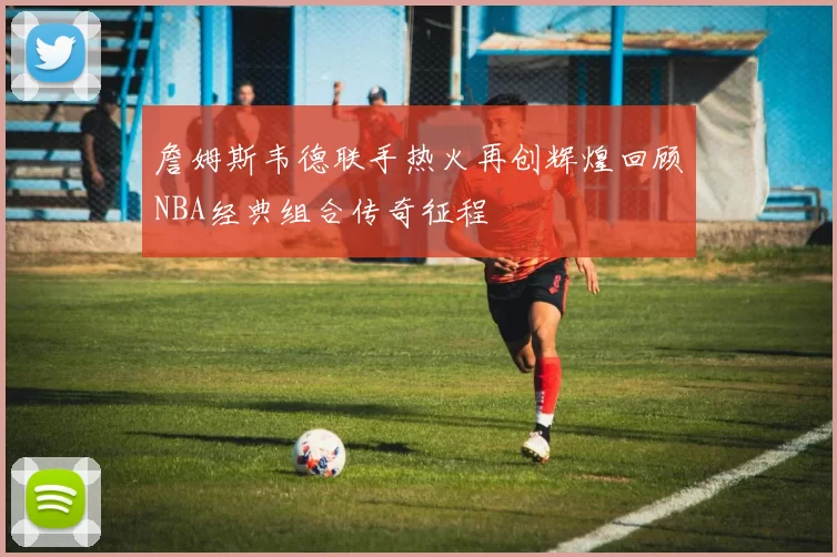 詹姆斯韦德联手热火再创辉煌回顾NBA经典组合传奇征程