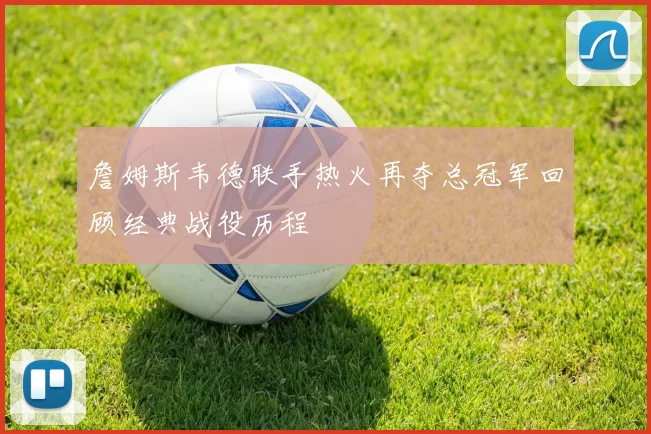 詹姆斯韦德联手热火再夺总冠军回顾经典战役历程