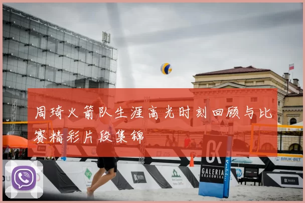 周琦火箭队生涯高光时刻回顾与比赛精彩片段集锦