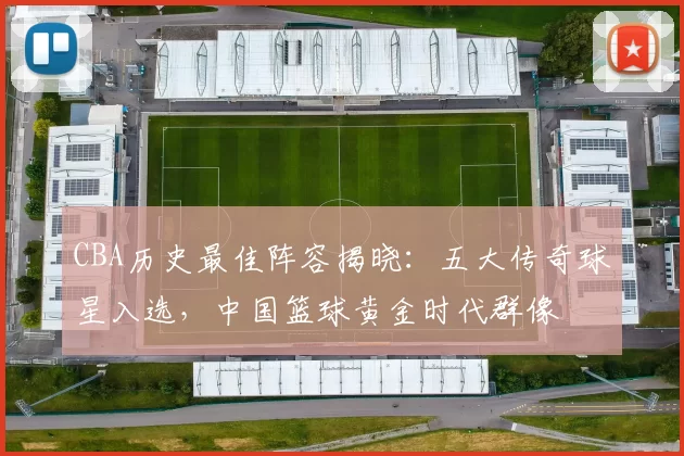 CBA历史最佳阵容揭晓：五大传奇球星入选，中国篮球黄金时代群像