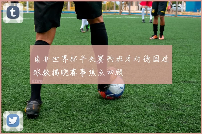 南非世界杯半决赛西班牙对德国进球数揭晓赛事焦点回顾