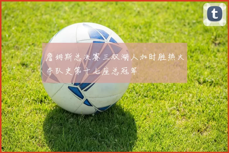 詹姆斯总决赛三双湖人加时胜热火夺队史第十七座总冠军
